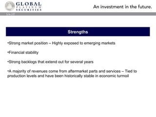 Strengths Strong market position – Highly exposed to emerging markets Financial stability Strong backlogs that extend out for several years A majority of revenues come from aftermarket parts and services – Tied to production levels and have been historically stable in economic turmoil SWOT 