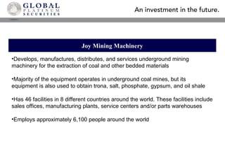 Joy Mining Machinery Develops, manufactures, distributes, and services underground mining  machinery for the extraction of coal and other bedded materials Majority of the equipment operates in underground coal mines, but its equipment is also used to obtain trona, salt, phosphate, gypsum, and oil shale Has 46 facilities in 8 different countries around the world. These facilities include sales offices, manufacturing plants, service centers and/or parts warehouses Employs approximately 6,100 people around the world 