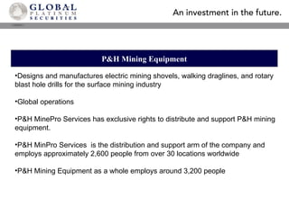 P&H Mining Equipment Designs and manufactures electric mining shovels, walking draglines, and rotary blast hole drills for the surface mining industry Global operations  P&H MinePro Services has exclusive rights to distribute and support P&H mining equipment.  P&H MinPro Services  is the distribution and support arm of the company and employs approximately 2,600 people from over 30 locations worldwide P&H Mining Equipment as a whole employs around 3,200 people 