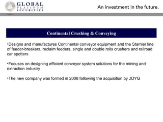 Continental Crushing & Conveying Designs and manufactures Continental conveyor equipment and the Stamler line of feeder-breakers, reclaim feeders, single and double rolls crushers and railroad car spotters Focuses on designing efficient conveyor system solutions for the mining and extraction industry The new company was formed in 2008 following the acquisition by JOYG 