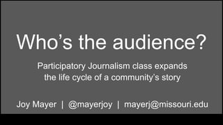 Who’s the audience? 
Participatory Journalism class expands 
the life cycle of a community’s story 
Joy Mayer | @mayerjoy | mayerj@missouri.edu 
 
