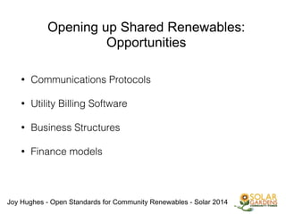 Joy Hughes - Open Standards for Community Renewables - Solar 2014
Opening up Shared Renewables:
Opportunities
• Communications Protocols
!
• Utility Billing Software
!
• Business Structures
!
• Finance models
!
!
!
!
 