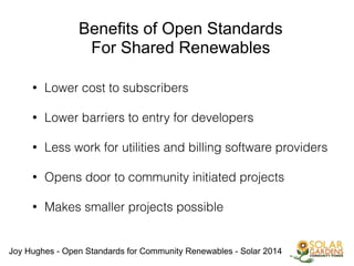 Joy Hughes - Open Standards for Community Renewables - Solar 2014
Benefits of Open Standards
For Shared Renewables
• Lower cost to subscribers
!
• Lower barriers to entry for developers
!
• Less work for utilities and billing software providers
!
• Opens door to community initiated projects
!
• Makes smaller projects possible
 