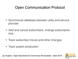 Joy Hughes - Open Standards for Community Renewables - Solar 2014
Open Communication Protocol
• Synchronize database between utility and service
provider
!
• Add and cancel subscribers, change subscription
size
!
• Track subscriber moves and other changes
!
• Track system production
!
!
!
 