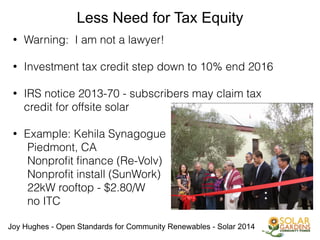 Joy Hughes - Open Standards for Community Renewables - Solar 2014
Less Need for Tax Equity
• Warning: I am not a lawyer!
!
• Investment tax credit step down to 10% end 2016
!
• IRS notice 2013-70 - subscribers may claim tax
credit for offsite solar
!
• Example: Kehila Synagogue
Piedmont, CA
Nonproﬁt ﬁnance (Re-Volv)
Nonproﬁt install (SunWork)
22kW rooftop - $2.80/W
no ITC
 