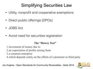 Joy Hughes - Open Standards for Community Renewables - Solar 2014
Simplifying Securities Law
• Utility, nonproﬁt and cooperative exemptions
!
• Direct public offerings (DPOs)
!
• JOBS Act
!
• Avoid need for securities registration
!
The “Howey Test”
!1.investment of money due to
2.an expectation of profits arising from
3.a common enterprise
4.which depends solely on the efforts of a promoter or third party
 