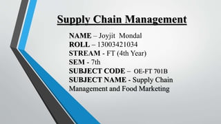 Supply Chain Management
NAME – Joyjit Mondal
ROLL – 13003421034
STREAM - FT (4th Year)
SEM - 7th
SUBJECT CODE – OE-FT 701B
SUBJECT NAME - Supply Chain
Management and Food Marketing
 