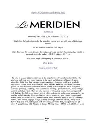 Page
10
Chapter- 03 (introduction with le-Méridien, Kochi)
INTRODUCTION
Owned by Mfar Hotels (Dr.P Mohammed Ali, M.D)
Situated on the backwaters amidst the sprawling coconut grooves in 25 acres of landscaped
gardens.
Just 30kms.from the international airport.
Offers luxurious 223 rooms & suites for business & leisure traveller .Room amenities include in
room safe, tea/coffee maker, LCD T.V, minibar, Wi-Fi etc.
Also offers ample of banqueting & conference facilities.
Why le Méridien
A largest property of India
The hotel is an ideal place to experience in the magnificence of warm Indian hospitality. The
courteous staff here gives warm welcome to the guests and takes care of them with every
possibility. Right from their entrance to accommodation, the guests would have wonderful
opportunity to relax amidst state of-the-art leisure facilities including total health care of the
guests. His hotel boasts of world-class banquet venues, which are perfect places to organize
corporate gatherings, weddings, press-conferences, meetings, product launches, board meetings,
concerts and other events. There are total numbers of 12 meeting rooms, which are equipped
with facilities like high speed internet access, video conferencing, audio-visual equipment’s, fax
machine and photocopier. High speed internet access, spa center, yoga classes, outdoor pool,
fitness center, secretarial service, business center, travel assistance, medical services, concierge
service, floral service, luggage storage, currency exchange, childcare services, beauty salon,
barber shop, tour desk, multilingual staff, news stand, car rental desk, valet parking and gift
shop. A special feature of le Méridien is Largest Meeting Space - 14,000 sq. ft. (1,300.64) sq.mt.
 