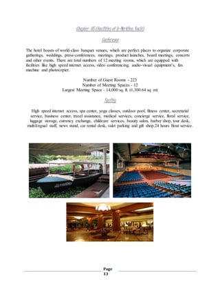 Page
13
Chapter- 05 (facilities of le-Méridien, Kochi)
Conference
The hotel boasts of world-class banquet venues, which are perfect places to organize corporate
gatherings, weddings, press-conferences, meetings, product launches, board meetings, concerts
and other events. There are total numbers of 12 meeting rooms, which are equipped with
facilities like high speed internet access, video conferencing, audio-visual equipment’s, fax
machine and photocopier.
Number of Guest Rooms - 223
Number of Meeting Spaces - 12
Largest Meeting Space - 14,000 sq. ft. (1,300.64 sq. m)
Facility
High speed internet access, spa center, yoga classes, outdoor pool, fitness center, secretarial
service, business center, travel assistance, medical services, concierge service, floral service,
luggage storage, currency exchange, childcare services, beauty salon, barber shop, tour desk,
multilingual staff, news stand, car rental desk, valet parking and gift shop.24 hours Boat service.
 