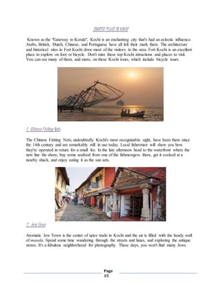Page
15
TOURIST PLACE IN KOCHI
Known as the "Gateway to Kerala", Kochi is an enchanting city that's had an eclectic influence.
Arabs, British, Dutch, Chinese, and Portuguese have all left their mark there. The architecture
and historical sites in Fort Kochi draw most of the visitors to the area. Fort Kochi is an excellent
place to explore on foot or bicycle. Don't miss these top Kochi attractions and places to visit.
You can see many of them, and more, on these Kochi tours, which include bicycle tours.
1. Chinese Fishing Nets
The Chinese Fishing Nets, undoubtedly Kochi's most recognizable sight, have been there since
the 14th century and are remarkably still in use today. Local fisherman will show you how
they're operated in return for a small fee. In the late afternoon head to the waterfront where the
nets line the shore, buy some seafood from one of the fishmongers there, get it cooked at a
nearby shack, and enjoy eating it as the sun sets.
2. Jew Town
Aromatic Jew Town is the center of spice trade in Kochi and the air is filled with the heady waft
of masala. Spend some time wandering through the streets and lanes, and exploring the antique
stores. It's a fabulous neighborhood for photography. These days, you won't find many Jews.
 