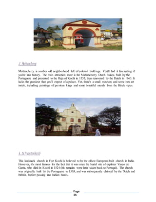 Page
16
3. Mattancherry
Mattancherry is another old neighborhood full of colonial buildings. You'll find it fascinating if
you're into history. The main attraction there is the Mattancherry Dutch Palace, built by the
Portuguese and presented to the Raja of Kochi in 1555, then renovated by the Dutch in 1663. It
lacks the grandeur that you'd expect of a palace. Yet, there's a small museum and some rare art
inside, including paintings of previous kings and some beautiful murals from the Hindu epics.
4. St FrancisChurch
This landmark church in Fort Kochi is believed to be the oldest European-built church in India.
However, it's most famous for the fact that it was once the burial site of explorer Vasco de
Gama, who died in Kochi in 1524 (his remains were later taken back to Portugal). The church
was originally built by the Portuguese in 1503, and was subsequently claimed by the Dutch and
British, before passing into Indian hands.
 