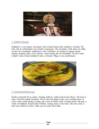 Page
18
7. KathakaliPerformance
Kathakali is a very unusual and ancient form of dance-drama that's traditional to Kerala. The
look, with its red bloodshot eyes, borders on grotesque. The movements of the dance are subtle,
yet they tell a meaningful mythological story. Performers are required to undergo intense
training, including hours of eye exercises, when learning the art of Kathakali. Try the Cochin
Cultural Center, Kerala Kathakali Center, or Greenix Village to see a performance.
8. Kerala Food and Cooking Lessons
Kerala is renowned for its cuisine, featuring delicious seafood and coconut flavors. The hosts at
many of Kochi's popular homestays will be more than happy to give you a cooking lesson. If
you're serious about learning cooking, take a look at Nimmy Paul's Cooking School. She gives a
variety of traditional Kerala Syrian Christian cooking classes in her home. Also take a look at
these tours offered by Viator, which you can easily book online.
 