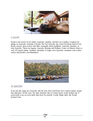 Page
19
9. Ayurveda
Kerala is also known for its natural Ayurvedic medicine and there are a number of options for
getting an Ayurvedic treatment in Kochi. The Fort Ayurveda spa, at the Fort House hotel in Fort
Kochi, receives great reviews and offers reasonably priced traditional Ayurvedic therapies, as
does Ayurville. Check out Agastya Ayurveda Massage and Wellness Center on Princess Street as
well. On Vypeen Island, AyurDara specializes in longer term Ayurvedic treatments (one to three
weeks) and provides accommodations.
10. Vypeen Island
If you feel like going for a boat ride, take the ferry from Fort Kochi out to Vypeen Island, around
four kilometers off the coast. The main attraction there is Cherai beach, on the northern tip. If
you'd prefer to go on a tour rather than travel by yourself, Cochin Magic offers this Kerala
Seafood Trail.
 