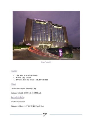 Page
21
C
Crown Plaza,kochi
Location
 This hotel is in the city center
 Closest City: Cochin
 Distance from the Hotel: 5.0 KILOMETERS
Airport
Cochin International Airport (COK)
Distance to hotel: 19.88 MI/ 32 KM South
NearestTrain Station
Ernakulam Junction
Distance to Hotel: 4.97 MI/ 8 KM North East
 