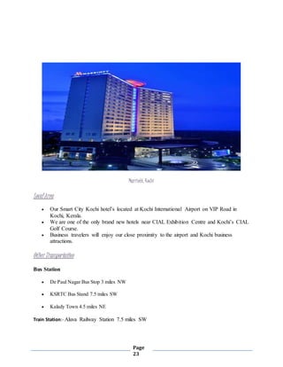 Page
23
Marriott, Kochi
LocalArea
 Our Smart City Kochi hotel’s located at Kochi International Airport on VIP Road in
Kochi, Kerala.
 We are one of the only brand new hotels near CIAL Exhibition Centre and Kochi’s CIAL
Golf Course.
 Business travelers will enjoy our close proximity to the airport and Kochi business
attractions.
Other Transportation
Bus Station
 De Paul Nagar Bus Stop 3 miles NW
 KSRTC Bus Stand 7.5 miles SW
 Kalady Town 4.5 miles NE
Train Station:- Aluva Railway Station 7.5 miles SW
 