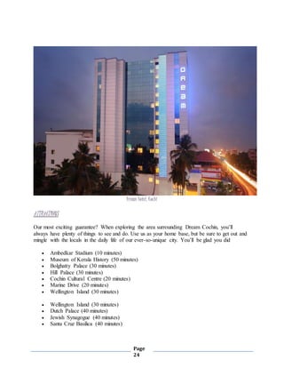 Page
24
Dream hotel, Kochi
ATTRACTIONS
Our most exciting guarantee? When exploring the area surrounding Dream Cochin, you’ll
always have plenty of things to see and do. Use us as your home base, but be sure to get out and
mingle with the locals in the daily life of our ever-so-unique city. You’ll be glad you did
 Ambedkar Stadium (10 minutes)
 Museum of Kerala History (50 minutes)
 Bolghatty Palace (30 minutes)
 Hill Palace (30 minutes)
 Cochin Cultural Centre (20 minutes)
 Marine Drive (20 minutes)
 Wellington Island (30 minutes)
 Wellington Island (30 minutes)
 Dutch Palace (40 minutes)
 Jewish Synagogue (40 minutes)
 Santa Cruz Basilica (40 minutes)
 