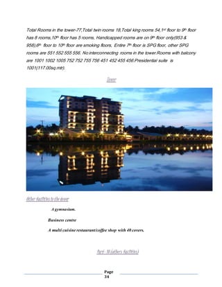 Page
34
Total Rooms in the tower-77,Total twin rooms 18,Total king rooms 54,1st floor to 9th floor
has 8 rooms,10th floor has 5 rooms, Handicapped rooms are on 9th floor only(953 &
958),6th floor to 10th floor are smoking floors, Entire 7th floor is SPG floor, other SPG
rooms are 551 552 555 556. No interconnecting rooms in the tower.Rooms with balcony
are 1001 1002 1005 752 752 755 756 451 452 455 456.Presidential suite is
1001(117.00sq.mtr).
Tower
Other facilitiesin the tower
A gymnasium.
Business centre
A multi cuisine restaurant/coffee shop with 40 covers.
Part- 10 (others facilities)
 