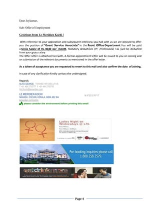 Page 4
Dear Joykumar,
Sub: Offer of Employment
Greetings from Le Meridien Kochi !
With reference to your application and subsequent interview you had with us we are pleased to offer
you the position of “Guest Service Associate” in the Front Office Department You will be paid
a Gross Salary of Rs. 8640 per month. Statutory deductions (PF ,Professional Tax )will be deducted
from your gross salary.
The Offer letter is attached herewith, A formal appointment letter will be issued to you on Joining and
on submission of the relevant documents as mentioned in the offer letter.
As a token of acceptance you are requested to revert to this mail and also confirm the date of Joining.
In case of any clarification kindly contact the undersigned.
Regards
ALIAS GEORGE TRAINEE HR EXECUTIVE
T +91 484 2705777 F +91 484 2705750
Hrd.Kochi@lemeridien.com
LE MERIDIEN KOCHI
MARADU, COCHIN, KERALA, INDIA 682 304
N 9°52' E 76°17'
lemeridien.com/cochin
 please consider the environment before printing this email
 