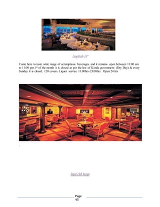 Page
45
Longitude 76*
Come here to taste wide range of scrumptious beverages and it remains open between 11:00 am
to 11:00 pm.1st of the month it is closed as per the law of Kerala government (Dry Day) & every
Sunday it is closed. 120 covers. Liquor service 11:00hrs-23:00hrs. Open 24 hrs
`
Royal club lounge
 