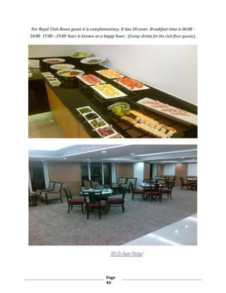 Page
46
For Royal Club Room guest it is complementary. It has 18 cover. Breakfast time is 06:00 -
10:00. 17:00 -.19:00 hour is known as a happy hour. (Comp: drinks for the club floor guests).
IRD (In Room Dining)
 