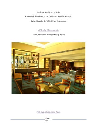 Page
47
Breakfast time-06:30 to 10:30.
Continental Breakfast Rs/-550. American Breakfast Rs/-650.
Indian Breakfast Rs/-550. 24 hrs. Operational.
Coffee shop & business center
24 hrs operational. Complementary Wi-Fi
Main block Halls/Conference Rooms
 