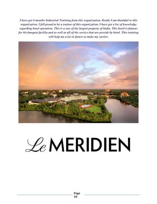 Page
50
I have got 6 months Industrial Training from this organization. Really I am thankful to this
organization. I fell proud to be a trainee of this organization. I have got a lot of knowledge
regarding hotel operation. This is a one of the largest property of India. This hotel is famous
for his banquet facility and as well as all of the service that are provide by hotel. This training
will help me a lot in future to make my carrier.
 