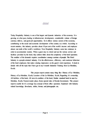 Page 6
Abstract
Today Hospitality Industry is one of the largest and dynamic industries of the economy. It is
growing at a fast pace, leading to infrastructure development, considerable volume of foreign
currency inflows, and good job opportunities. So it affects various sectors of the economy,
contributing to the social and economic development of the country as a whole. According to
recent statistics, this industry provides about 10 per cent of the world’s income and employee
almost one tenth of the world’s workforce. Now Hospitality Industry came into existence in
order to accommodate tourists. When a guest stay in a hotel and use the various service and
facilities provided by the hotel, they seldom think about the complexity of the hotel operation.
The smallest of the demands requires coordination among a serious of people. The Hotel
Industry is a people-oriented industry. It is the effectiveness, efficiency, and courteous behaviour
of the hotel employees that make a lasting impression on the guest’s total experience. It deals in
details with all the topic that I have got in my 6 month Industrial Training from Le-Meridien,
Kochi.
This project report content many thing like- History of Le- Méridien,
History of Le-Meridien, Kochi, Location of the Le-Méridien, Kochi, Regarding it’s ownership,
All facilities of the hotel, All term & condition of the hotel, Similar standard hotel in near Le-
Meridien, Kochi, Nearest tourist place, Some special rules of Kerala Government. This project
report is useful for it’s coverage key concept of front office operation. Explained with Industry
related knowledge, flowcharts, tables, format, and photographs etc.
 