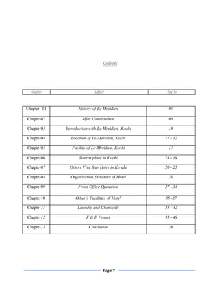 Page 7
Contents
Chapter- 01 History of Le-Meridien 08
Chapte-02 Mfar Construction 09
Chapte-03 Introduction with Le-Meridien, Kochi 10
Chapte-04 Location of Le-Meridien, Kochi 11 - 12
Chapte-05 Facility of Le-Meridien, Kochi 13
Chapte-06 Tourist place in Kochi 14 - 19
Chapte-07 Others Five Star Hotel in Kerala 20 - 25
Chapte-08 Organization Structure of Hotel 26
Chapte-09 Front Office Operation 27 - 34
Chapte-10 Other’s Facilities of Hotel 35 -37
Chapte-11 Laundry and Chemicals 38 - 42
Chapte-12 F & B Venues 43 - 49
Chapte-13 Conclusion 50
Chapter Subject Page No
 