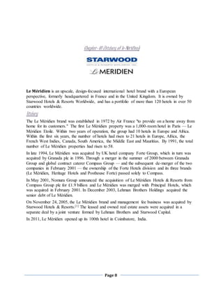 Page 8
Chapter- 01 (history of le-Méridien)
Le Méridien is an upscale, design-focused international hotel brand with a European
perspective, formerly headquartered in France and in the United Kingdom. It is owned by
Starwood Hotels & Resorts Worldwide, and has a portfolio of more than 120 hotels in over 50
countries worldwide.
History
The Le Méridien brand was established in 1972 by Air France "to provide on a home away from
home for its customers." The first Le Méridien property was a 1,000-room hotel in Paris — Le
Méridien Etoile. Within two years of operation, the group had 10 hotels in Europe and Africa.
Within the first six years, the number of hotels had risen to 21 hotels in Europe, Africa, the
French West Indies, Canada, South America, the Middle East and Mauritius. By 1991, the total
number of Le Méridien properties had risen to 58.
In late 1994, Le Méridien was acquired by UK hotel company Forte Group, which in turn was
acquired by Granada plc in 1996. Through a merger in the summer of 2000 between Granada
Group and global contract caterer Compass Group — and the subsequent de-merger of the two
companies in February 2001 — the ownership of the Forte Hotels division and its three brands
(Le Méridien, Heritage Hotels and Posthouse Forte) passed solely to Compass.
In May 2001, Nomura Group announced the acquisition of Le Méridien Hotels & Resorts from
Compass Group plc for £1.9 billion and Le Méridien was merged with Principal Hotels, which
was acquired in February 2001. In December 2003, Lehman Brothers Holdings acquired the
senior debt of Le Méridien.
On November 24, 2005, the Le Méridien brand and management fee business was acquired by
Starwood Hotels & Resorts.[1] The leased and owned real estate assets were acquired in a
separate deal by a joint venture formed by Lehman Brothers and Starwood Capital.
In 2011, Le Méridien opened up its 100th hotel in Coimbatore, India.
 