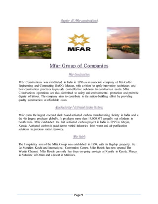 Page 9
Chapter- 02 (Mfar constructions)
Mfar Group of Companies
Mfar Constructions
Mfar Constructions was established in India in 1996 as an associate company of M/s Galfar
Engineering and Contracting SAOG, Muscat, with a vision to apply innovative techniques and
best construction practices to provide cost-effective solutions to construction needs. Mfar
Constructions operations are also committed to safety and environmental protection and promote
dignity of labour. The company aims to contribute to the nation-building effort by providing
quality construction at affordable costs.
Manufacturing / Activated Carbon Business
Mfar owns the largest coconut shell based activated carbon manufacturing facility in India and is
the 4th largest producer globally. It produces more than 14,000 MT annually out of plants in
South India. Mfar established the first activated carbon project in India in 1995 in Edayar,
Kerala. Activated carbon is used across varied industries from water and air purification
solutions to precious metal recovery.
Mfar Hotels
The Hospitality arm of the Mfar Group was established in 1994, with its flagship property, the
Le Meridien Kochi and International Convention Centre. Mfar Hotels has now opened The
Westin Chennai. Mfar Hotels currently has three on-going projects at Kumily in Kerala, Muscat
in Sultanate of Oman and a resort at Maldives.
 