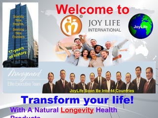 Welcome to Transform your life!  With A Natural  Longevity  Health Products  17-years  of history  Soaring New Heights, Seeking New Frontiers JoyLife JoyLife Soon Be Into 44 Countries 