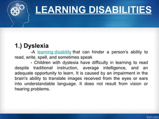 LEARNING DISABILITIES
1.) Dyslexia
-A learning disability that can hinder a person's ability to
read, write, spell, and sometimes speak
- Children with dyslexia have difficulty in learning to read
despite traditional instruction, average intelligence, and an
adequate opportunity to learn. It is caused by an impairment in the
brain's ability to translate images received from the eyes or ears
into understandable language. It does not result from vision or
hearing problems.
 