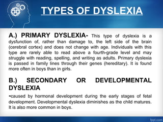 TYPES OF DYSLEXIA
A.) PRIMARY DYSLEXIA- This type of dyslexia is a
dysfunction of, rather than damage to, the left side of the brain
(cerebral cortex) and does not change with age. Individuals with this
type are rarely able to read above a fourth-grade level and may
struggle with reading, spelling, and writing as adults. Primary dyslexia
is passed in family lines through their genes (hereditary). It is found
more often in boys than in girls.
B.) SECONDARY OR DEVELOPMENTAL
DYSLEXIA
-caused by hormonal development during the early stages of fetal
development. Developmental dyslexia diminishes as the child matures.
It is also more common in boys.
 