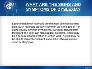 WHAT ARE THE SIGNS AND
SYMPTOMS OF DYSLEXIA?
Letter and number reversals are the most common warning
sign. Such reversals are fairly common up to the age of 7 or
8 and usually diminish by that time.. Difficulty copying from
the board or a book can also suggest problems. There may
be a general disorganization of written work. A child may not
be able to remember content, even if it involves a favorite
video or storybook.
 