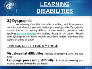 LEARNING
DISABILITIES
2.) Dysgraphia
-A learning disability that affects writing, which requires a
complex set of motor and information processing skills. Dysgraphia
makes the act of writing difficult. It can lead to problems with
spelling, poor handwriting and putting thoughts on paper. People
with dysgraphia can have trouble organizing letters, numbers and
words on a line or page.
THIS CAN RESULT PARTLY FROM:
Visual-spatial difficulties: trouble processing what the eye
sees
Language processing difficulty: trouble processing and
making sense of what the ear hears
 