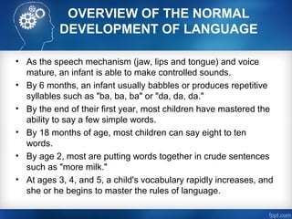 OVERVIEW OF THE NORMAL
DEVELOPMENT OF LANGUAGE
• As the speech mechanism (jaw, lips and tongue) and voice
mature, an infant is able to make controlled sounds.
• By 6 months, an infant usually babbles or produces repetitive
syllables such as "ba, ba, ba" or "da, da, da."
• By the end of their first year, most children have mastered the
ability to say a few simple words.
• By 18 months of age, most children can say eight to ten
words.
• By age 2, most are putting words together in crude sentences
such as "more milk."
• At ages 3, 4, and 5, a child's vocabulary rapidly increases, and
she or he begins to master the rules of language.
 