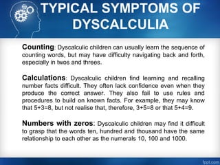 TYPICAL SYMPTOMS OF
DYSCALCULIA
Counting: Dyscalculic children can usually learn the sequence of
counting words, but may have difficulty navigating back and forth,
especially in twos and threes.
Calculations: Dyscalculic children find learning and recalling
number facts difficult. They often lack confidence even when they
produce the correct answer. They also fail to use rules and
procedures to build on known facts. For example, they may know
that 5+3=8, but not realise that, therefore, 3+5=8 or that 5+4=9.
Numbers with zeros: Dyscalculic children may find it difficult
to grasp that the words ten, hundred and thousand have the same
relationship to each other as the numerals 10, 100 and 1000.
 