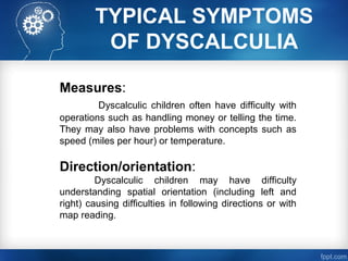 TYPICAL SYMPTOMS
OF DYSCALCULIA
Measures:
Dyscalculic children often have difficulty with
operations such as handling money or telling the time.
They may also have problems with concepts such as
speed (miles per hour) or temperature.
Direction/orientation:
Dyscalculic children may have difficulty
understanding spatial orientation (including left and
right) causing difficulties in following directions or with
map reading.
 