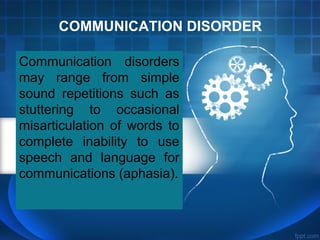 COMMUNICATION DISORDER
Communication disorders
may range from simple
sound repetitions such as
stuttering to occasional
misarticulation of words to
complete inability to use
speech and language for
communications (aphasia).
 