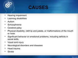 CAUSES
• Hearing impairment
• Learning disabilities
• Autism
• Schizophrenia
• Cerebral palsy
• Physical disability: cleft lip and palate, or malformations of the mouth
or nose
• Significant behavior or emotional problems, including deficits in
social skills
• Vocal cord injury
• Neurological disorders and diseases
• Head trauma
• Stroke
 