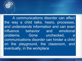 A communications disorder can affect
the way a child talks, hears, processes,
and understands information and can even
influence behavior and emotional
problems. Gone unchecked, a
communications disorder can hinder a child
on the playground, the classroom, and
eventually, in the workplace
 