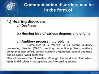 Communication disorders can be
in the form of:
1.) Hearing disorders
a.) Deafness
b.) Hearing loss of various degrees and origins
c.) Auditory processing problems
-Sometimes it is referred to as central auditory
processing disorder (CAPD), auditory perception problem, auditory
comprehension deficit, central auditory dysfunction, central deafness
and so-called "word deafness."
Cannot process the information although it is loud and clear which
leads to difficulties in recognizing and interpreting sounds
 