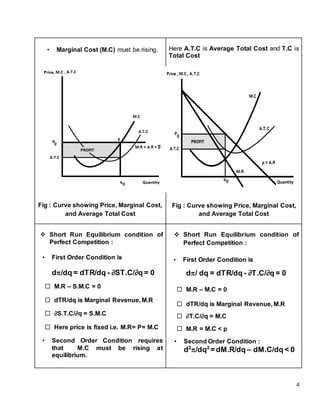 4
• Marginal Cost (M.C) must be rising.
Fig : Curve showing Price, Marginal Cost,
and Average Total Cost
Here A.T.C is Average Total Cost and T.C is
Total Cost
Fig : Curve showing Price, Marginal Cost,
and Average Total Cost
 Short Run Equilibrium condition of
Perfect Competition :
• First Order Condition is
d/dq = dTR/dq - ∂ST.C/∂q = 0
 M.R – S.M.C = 0
 dTR/dq is Marginal Revenue, M.R
 ∂S.T.C/∂q = S.M.C
 Here price is fixed i.e. M.R= P= M.C
• Second Order Condition requires
that M.C must be rising at
equilibrium.
 Short Run Equilibrium condition of
Perfect Competition :
• First Order Condition is
d/ dq = dTR/dq - ∂T.C/∂q = 0
 M.R – M.C = 0
 dTR/dq is Marginal Revenue, M.R
 ∂T.C/∂q = M.C
 M.R = M.C < p
• Second Order Condition :
d2
/dq2
= dM.R/dq – dM.C/dq < 0
 