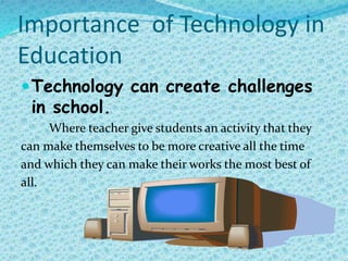 Importance of Technology in
Education
Technology can create challenges
in school.
Where teacher give students an activity that they
can make themselves to be more creative all the time
and which they can make their works the most best of
all.
 