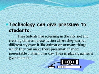 Technology can give pressure to
students.
The students like accessing in the internet and
creating different presentation where they can put
different styles on it like animation or many things
which they can make there presentation more
presentable on their own way. Then in playing games it
gives them fun.
 