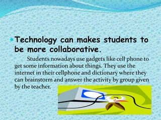 Technology can makes students to
be more collaborative.
Students nowadays use gadgets like cell phone to
get some information about things. They use the
internet in their cellphone and dictionary where they
can brainstorm and answer the activity by group given
by the teacher.
 
