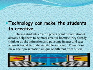 Technology can make the students
to creative.
During students create a power point presentation it
already help them to be more creative because they already
think or do the animation and put some images and text
where it would be understandable and clear . Then it can
make their presentation unique or different from others.
 