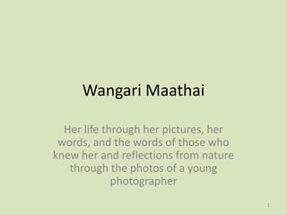 Wangari Maathai

  Her life through her pictures, her
 words, and the words of those who
knew her and reflections from nature
   through the photos of a young
             photographer
                                       1
 