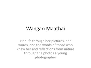 Wangari Maathai

  Her life through her pictures, her
 words, and the words of those who
knew her and reflections from nature
    through the photos a young
             photographer
 