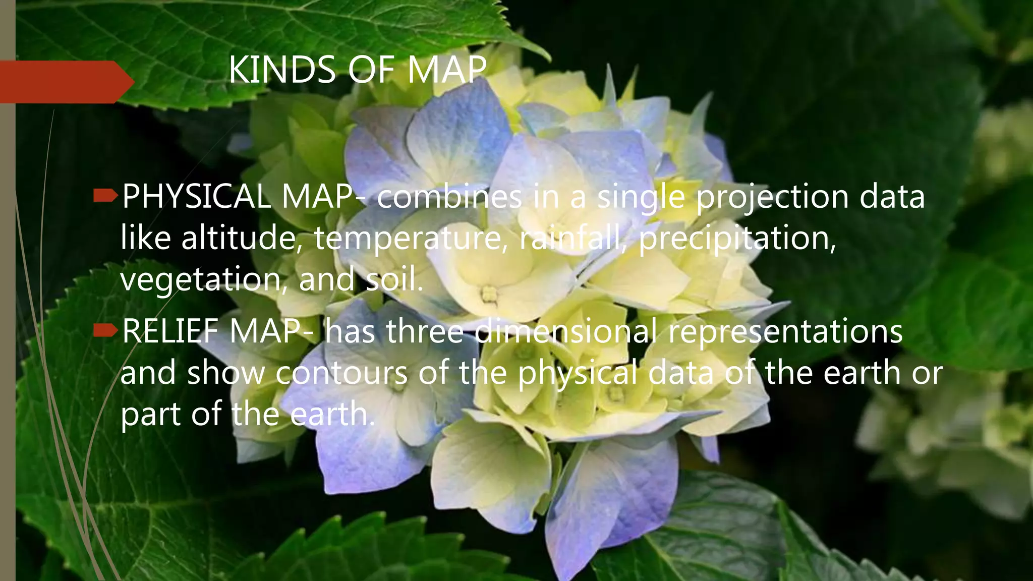 KINDS OF MAP
PHYSICAL MAP- combines in a single projection data
like altitude, temperature, rainfall, precipitation,
vegetation, and soil.
RELIEF MAP- has three dimensional representations
and show contours of the physical data of the earth or
part of the earth.
 